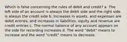 Which is false concerning the rules of debit and credit? a. The left side of an account is always the debit side and the right side is always the credit side b. Increases in assets, and expenses are debit entries, and increases in liabilities, equity and revenue are credit entries c. The normal balance of any account appears on the side for recording increases d. The word "debit" means to increase and the word "credit" means to decrease.