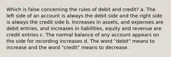 Which is false concerning the rules of debit and credit? a. The left side of an account is always the debit side and the right side is always the credit side b. Increases in assets, and expenses are debit entries, and increases in liabilities, equity and revenue are credit entries c. The normal balance of any account appears on the side for recording increases d. The word "debit" means to increase and the word "credit" means to decrease.