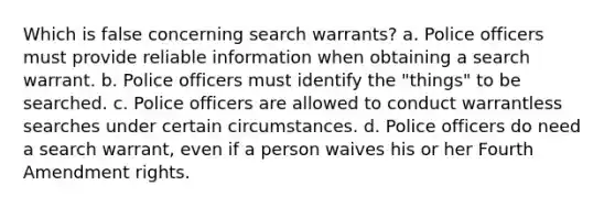 Which is false concerning search warrants? a. ​Police officers must provide reliable information when obtaining a search warrant. b. ​Police officers must identify the "things" to be searched. c. ​Police officers are allowed to conduct warrantless searches under certain circumstances. d. ​Police officers do need a search warrant, even if a person waives his or her Fourth Amendment rights.