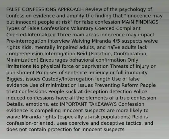 FALSE CONFESSIONS APPROACH Review of the psychology of confession evidence and amplify the finding that "Innocence may put innocent people at risk" for false confession MAIN FINDINGS Types of False Confessions Voluntary Coerced-Compliant Coerced-Internalized Three main areas innocence may impact Pre-interrogation interview Waiving Miranda 4/5 suspects waive rights Kids, mentally impaired adults, and naïve adults lack comprehension Interrogation Reid (Isolation, Confrontation, Minimization) Encourages behavioral confirmation Only limitations No physical force or deprivation Threats of injury or punishment Promises of sentence leniency or full immunity Biggest issues Custody/Interrogation length Use of false evidence Use of minimization Issues Preventing Reform People trust confessions People suck at deception detection Police-induced confessions have all the elements of a true confession Details, emotions, etc IMPORTANT TAKEAWAYS Confession evidence is compelling Innocent suspects are more likely to waive Miranda rights (especially at-risk populations) Reid is confession-oriented, uses coercive and deceptive tactics, and does not contain protection for innocent suspects