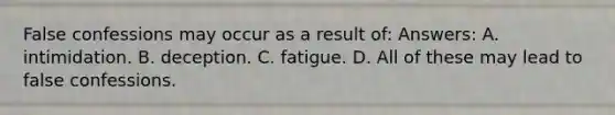 False confessions may occur as a result of: Answers: A. intimidation. B. deception. C. fatigue. D. All of these may lead to false confessions.