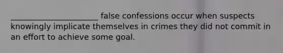 ______________________ false confessions occur when suspects knowingly implicate themselves in crimes they did not commit in an effort to achieve some goal.