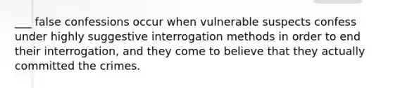 ___ false confessions occur when vulnerable suspects confess under highly suggestive interrogation methods in order to end their interrogation, and they come to believe that they actually committed the crimes.