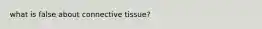 what is false about connective tissue?