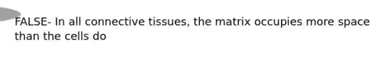 FALSE- In all connective tissues, the matrix occupies more space than the cells do