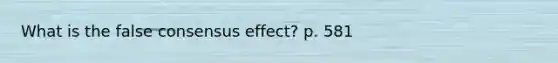 What is the false consensus effect? p. 581