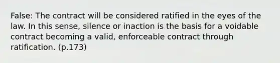 False: The contract will be considered ratified in the eyes of the law. In this sense, silence or inaction is the basis for a voidable contract becoming a valid, enforceable contract through ratification. (p.173)