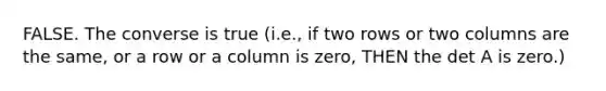 FALSE. The converse is true (i.e., if two rows or two columns are the same, or a row or a column is zero, THEN the det A is zero.)