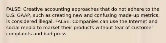 FALSE: Creative accounting approaches that do not adhere to the U.S. GAAP, such as creating new and confusing made-up metrics, is considered illegal. FALSE: Companies can use the Internet and social media to market their products without fear of customer complaints and bad press.