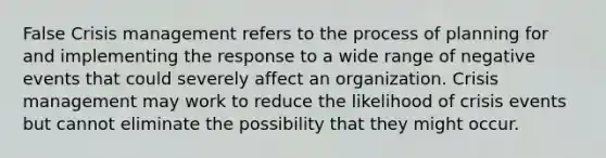 False Crisis management refers to the process of planning for and implementing the response to a wide range of negative events that could severely affect an organization. Crisis management may work to reduce the likelihood of crisis events but cannot eliminate the possibility that they might occur.