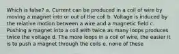 Which is false? a. Current can be produced in a coil of wire by moving a magnet into or out of the coil b. Voltage is induced by the relative motion between a wire and a magnetic field c. Pushing a magnet into a coil with twice as many loops produces twice the voltage d. The more loops in a coil of wire, the easier it is to push a magnet through the coils e. none of these