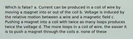 Which is false? a. Current can be produced in a coil of wire by moving a magnet into or out of the coil b. Voltage is induced by the relative motion between a wire and a magnetic field c. Pushing a magnet into a coil with twice as many loops produces twice the voltage d. The more loops in a coil of wire, the easier it is to push a magnet through the coils e. none of these