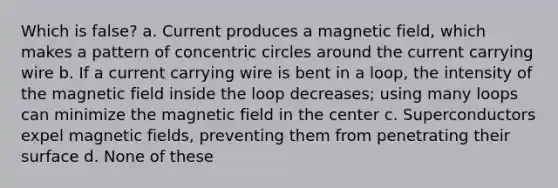 Which is false? a. Current produces a magnetic field, which makes a pattern of <a href='https://www.questionai.com/knowledge/kyLzXa957r-concentric-circles' class='anchor-knowledge'>concentric circles</a> around the current carrying wire b. If a current carrying wire is bent in a loop, the intensity of the magnetic field inside the loop decreases; using many loops can minimize the magnetic field in the center c. Superconductors expel <a href='https://www.questionai.com/knowledge/kqorUT4tK2-magnetic-fields' class='anchor-knowledge'>magnetic fields</a>, preventing them from penetrating their surface d. None of these