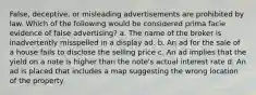 False, deceptive, or misleading advertisements are prohibited by law. Which of the following would be considered prima facie evidence of false advertising? a. The name of the broker is inadvertently misspelled in a display ad. b. An ad for the sale of a house fails to disclose the selling price c. An ad implies that the yield on a note is higher than the note's actual interest rate d. An ad is placed that includes a map suggesting the wrong location of the property