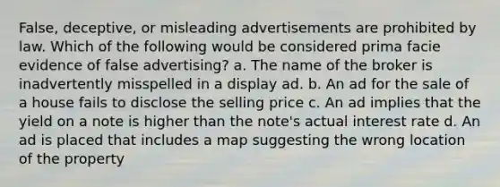 False, deceptive, or misleading advertisements are prohibited by law. Which of the following would be considered prima facie evidence of false advertising? a. The name of the broker is inadvertently misspelled in a display ad. b. An ad for the sale of a house fails to disclose the selling price c. An ad implies that the yield on a note is higher than the note's actual interest rate d. An ad is placed that includes a map suggesting the wrong location of the property