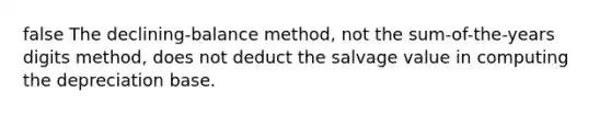 false The declining-balance method, not the sum-of-the-years digits method, does not deduct the salvage value in computing the depreciation base.