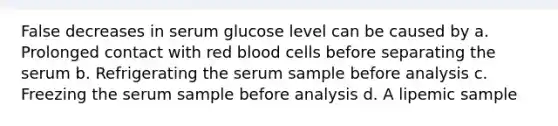 False decreases in serum glucose level can be caused by a. Prolonged contact with red blood cells before separating the serum b. Refrigerating the serum sample before analysis c. Freezing the serum sample before analysis d. A lipemic sample