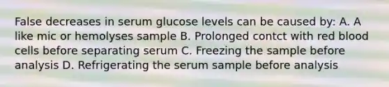 False decreases in serum glucose levels can be caused by: A. A like mic or hemolyses sample B. Prolonged contct with red blood cells before separating serum C. Freezing the sample before analysis D. Refrigerating the serum sample before analysis