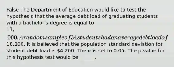 False The Department of Education would like to test the hypothesis that the average debt load of graduating students with a bachelor's degree is equal to 17,000. A random sample of 34 students had an average debt load of18,200. It is believed that the population standard deviation for student debt load is 4,200. The α is set to 0.05. The p-value for this hypothesis test would be ______.