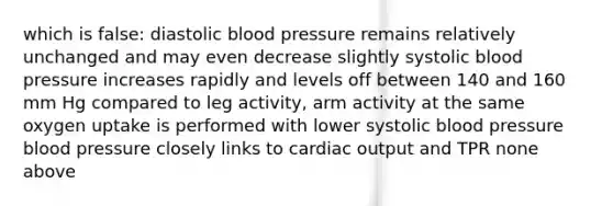 which is false: diastolic blood pressure remains relatively unchanged and may even decrease slightly systolic blood pressure increases rapidly and levels off between 140 and 160 mm Hg compared to leg activity, arm activity at the same oxygen uptake is performed with lower systolic blood pressure blood pressure closely links to cardiac output and TPR none above