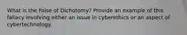 What is the False of Dichotomy? Provide an example of this fallacy involving either an issue in cyberethics or an aspect of cybertechnology.