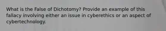 What is the False of Dichotomy? Provide an example of this fallacy involving either an issue in cyberethics or an aspect of cybertechnology.