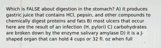 Which is FALSE about digestion in the stomach? A) it produces gastric juice that contains HCl, pepsin, and other compounds to chemically digest proteins and fats B) most ulcers that occur here are the result of an infection (H. pylori) C) carbohydrates are broken down by the enzyme salivary amylase D) it is a J-shaped organ that can hold 4 cups or 32 fl. oz when full