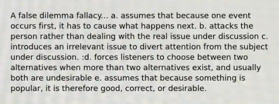 A false dilemma fallacy... a. assumes that because one event occurs first, it has to cause what happens next. b. attacks the person rather than dealing with the real issue under discussion c. introduces an irrelevant issue to divert attention from the subject under discussion. :d. forces listeners to choose between two alternatives when more than two alternatives exist, and usually both are undesirable e. assumes that because something is popular, it is therefore good, correct, or desirable.