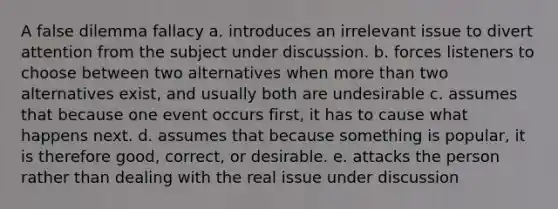 A false dilemma fallacy a. introduces an irrelevant issue to divert attention from the subject under discussion. b. forces listeners to choose between two alternatives when more than two alternatives exist, and usually both are undesirable c. assumes that because one event occurs first, it has to cause what happens next. d. assumes that because something is popular, it is therefore good, correct, or desirable. e. attacks the person rather than dealing with the real issue under discussion