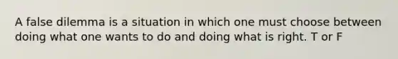 A false dilemma is a situation in which one must choose between doing what one wants to do and doing what is right. T or F