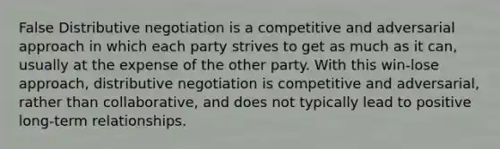 False Distributive negotiation is a competitive and adversarial approach in which each party strives to get as much as it can, usually at the expense of the other party. With this win-lose approach, distributive negotiation is competitive and adversarial, rather than collaborative, and does not typically lead to positive long-term relationships.