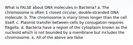 What is FALSE about DNA molecules in Bacteria? a. The chromosome is often 1 closed circular, double-stranded DNA molecule. b. The chromosome is many times longer than the cell itself. c. Plasmid transfer between cells by conjugation requires flagella. d. Bacteria have a region of the cytoplasm known as the nucleoid which is not bounded by a membrane but includes the chromosome. e. All of the above are false