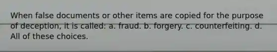 When false documents or other items are copied for the purpose of deception, it is called: a. fraud. b. forgery. c. counterfeiting. d. All of these choices.