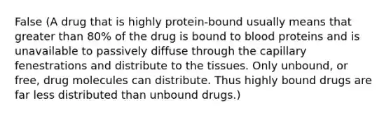 False (A drug that is highly protein-bound usually means that greater than 80% of the drug is bound to blood proteins and is unavailable to passively diffuse through the capillary fenestrations and distribute to the tissues. Only unbound, or free, drug molecules can distribute. Thus highly bound drugs are far less distributed than unbound drugs.)