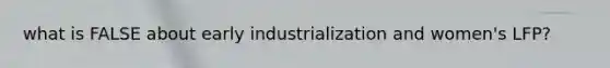 what is FALSE about early industrialization and women's LFP?