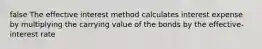 false The effective interest method calculates interest expense by multiplying the carrying value of the bonds by the effective-interest rate