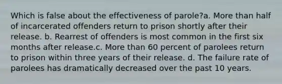 Which is false about the effectiveness of parole?a. More than half of incarcerated offenders return to prison shortly after their release. b. Rearrest of offenders is most common in the first six months after release.c. More than 60 percent of parolees return to prison within three years of their release. d. The failure rate of parolees has dramatically decreased over the past 10 years.