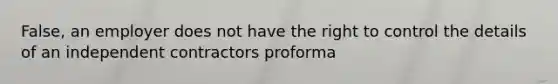 False, an employer does not have the right to control the details of an independent contractors proforma