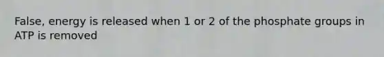 False, energy is released when 1 or 2 of the phosphate groups in ATP is removed