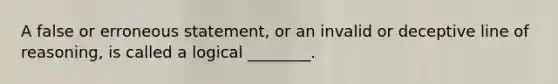 A false or erroneous statement, or an invalid or deceptive line of reasoning, is called a logical ________.