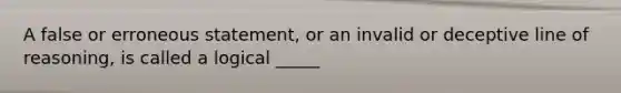 A false or erroneous statement, or an invalid or deceptive line of reasoning, is called a logical _____