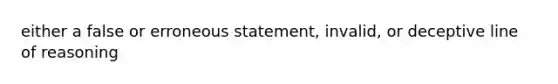 either a false or erroneous statement, invalid, or deceptive line of reasoning