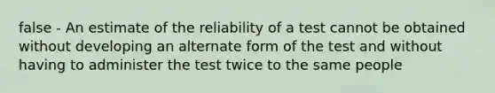 false - An estimate of the reliability of a test cannot be obtained without developing an alternate form of the test and without having to administer the test twice to the same people