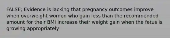 FALSE; Evidence is lacking that pregnancy outcomes improve when overweight women who gain less than the recommended amount for their BMI increase their weight gain when the fetus is growing appropriately