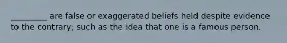 _________ are false or exaggerated beliefs held despite evidence to the contrary; such as the idea that one is a famous person.