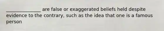 _______________ are false or exaggerated beliefs held despite evidence to the contrary, such as the idea that one is a famous person