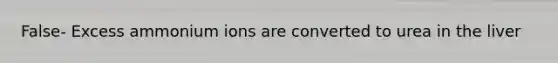 False- Excess ammonium ions are converted to urea in the liver