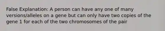 False Explanation: A person can have any one of many versions/alleles on a gene but can only have two copies of the gene 1 for each of the two chromosomes of the pair