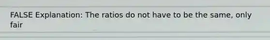 FALSE Explanation: The ratios do not have to be the same, only fair