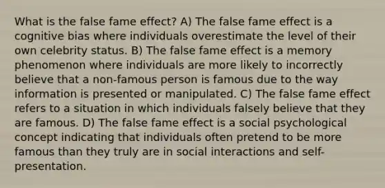 What is the false fame effect? A) The false fame effect is a cognitive bias where individuals overestimate the level of their own celebrity status. B) The false fame effect is a memory phenomenon where individuals are more likely to incorrectly believe that a non-famous person is famous due to the way information is presented or manipulated. C) The false fame effect refers to a situation in which individuals falsely believe that they are famous. D) The false fame effect is a social psychological concept indicating that individuals often pretend to be more famous than they truly are in social interactions and self-presentation.